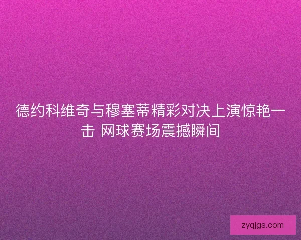 德约科维奇与穆塞蒂精彩对决上演惊艳一击 网球赛场震撼瞬间