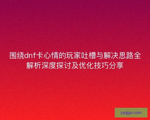 围绕dnf卡心情的玩家吐槽与解决思路全解析深度探讨及优化技巧分享