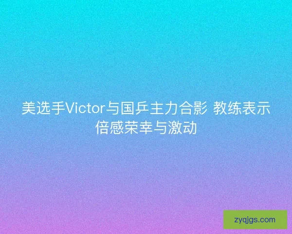 美选手Victor与国乒主力合影 教练表示倍感荣幸与激动