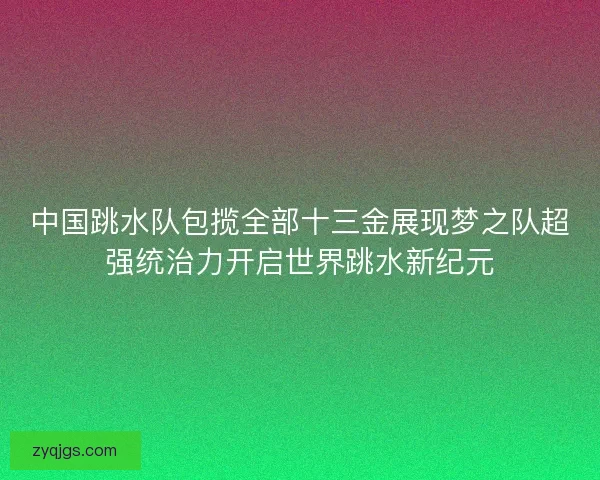 中国跳水队包揽全部十三金展现梦之队超强统治力开启世界跳水新纪元