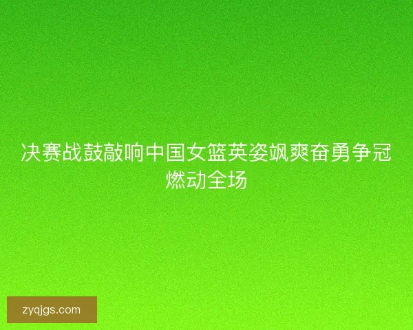 决赛战鼓敲响中国女篮英姿飒爽奋勇争冠燃动全场