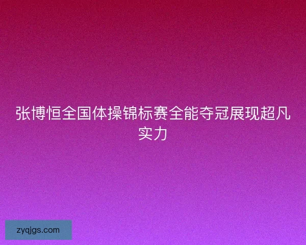张博恒全国体操锦标赛全能夺冠展现超凡实力