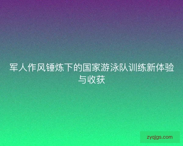 军人作风锤炼下的国家游泳队训练新体验与收获