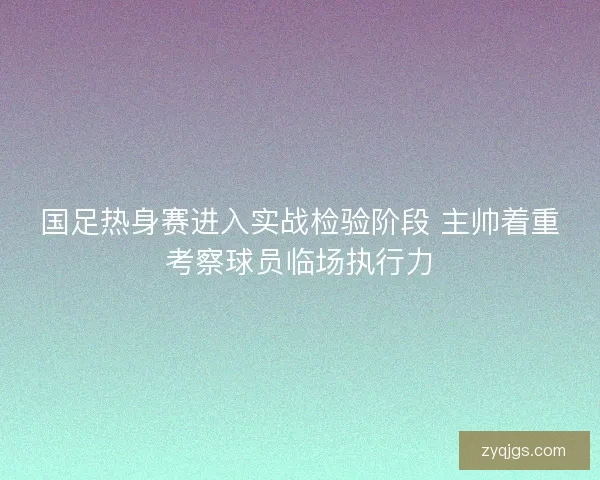国足热身赛进入实战检验阶段 主帅着重考察球员临场执行力