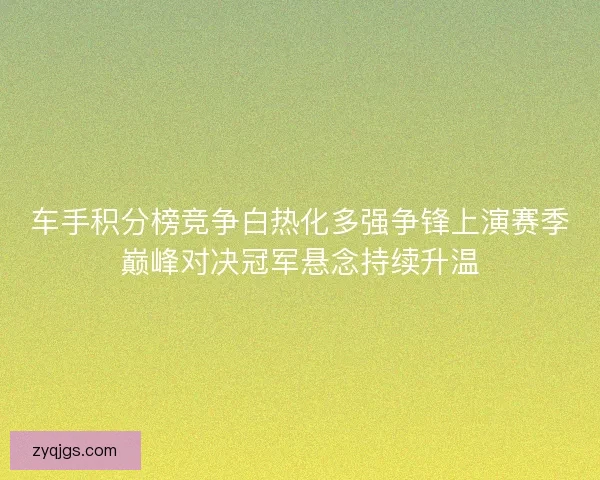 车手积分榜竞争白热化多强争锋上演赛季巅峰对决冠军悬念持续升温